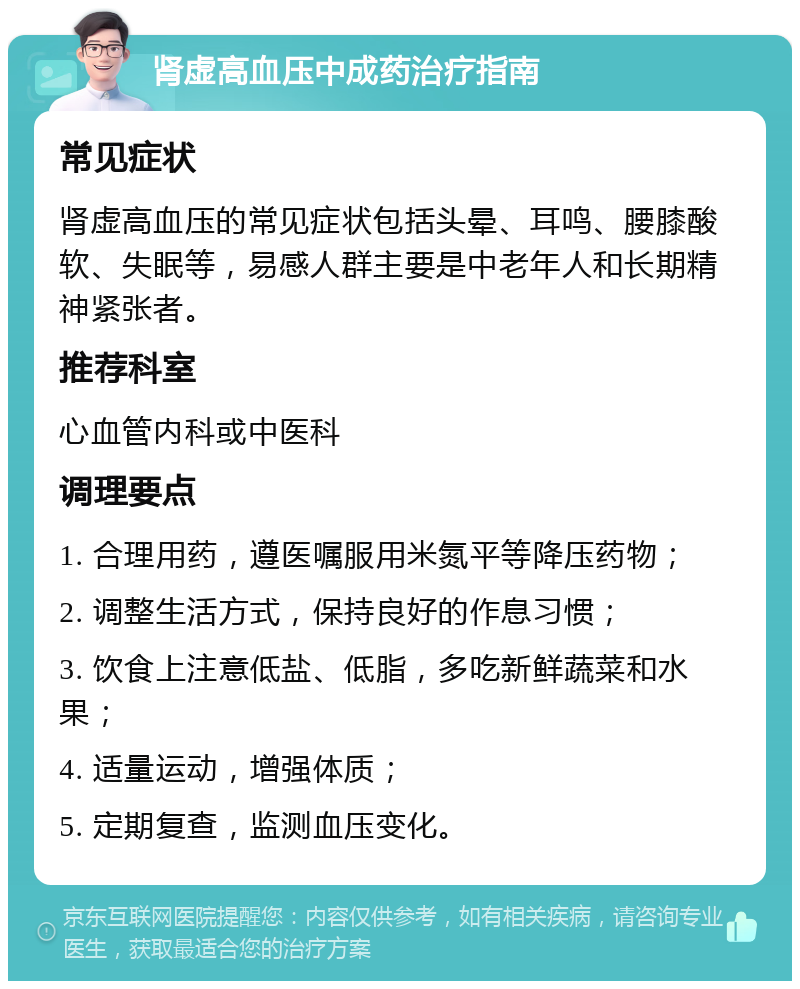 肾虚高血压中成药治疗指南 常见症状 肾虚高血压的常见症状包括头晕、耳鸣、腰膝酸软、失眠等，易感人群主要是中老年人和长期精神紧张者。 推荐科室 心血管内科或中医科 调理要点 1. 合理用药，遵医嘱服用米氮平等降压药物； 2. 调整生活方式，保持良好的作息习惯； 3. 饮食上注意低盐、低脂，多吃新鲜蔬菜和水果； 4. 适量运动，增强体质； 5. 定期复查，监测血压变化。