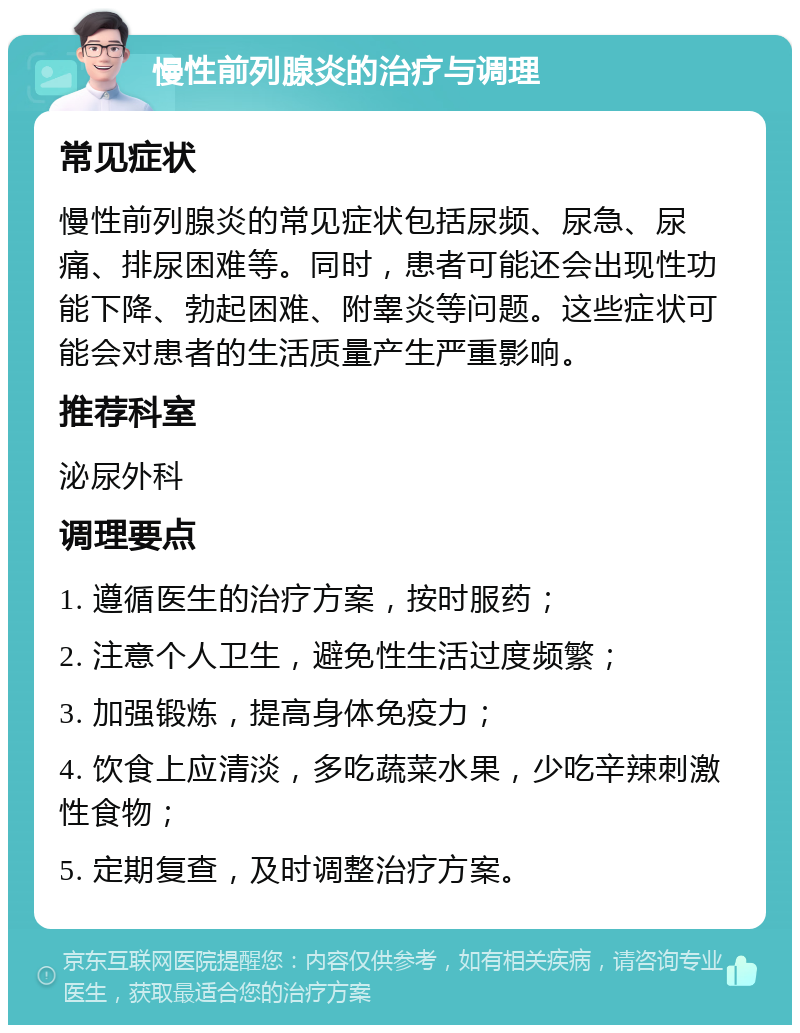 慢性前列腺炎的治疗与调理 常见症状 慢性前列腺炎的常见症状包括尿频、尿急、尿痛、排尿困难等。同时，患者可能还会出现性功能下降、勃起困难、附睾炎等问题。这些症状可能会对患者的生活质量产生严重影响。 推荐科室 泌尿外科 调理要点 1. 遵循医生的治疗方案，按时服药； 2. 注意个人卫生，避免性生活过度频繁； 3. 加强锻炼，提高身体免疫力； 4. 饮食上应清淡，多吃蔬菜水果，少吃辛辣刺激性食物； 5. 定期复查，及时调整治疗方案。