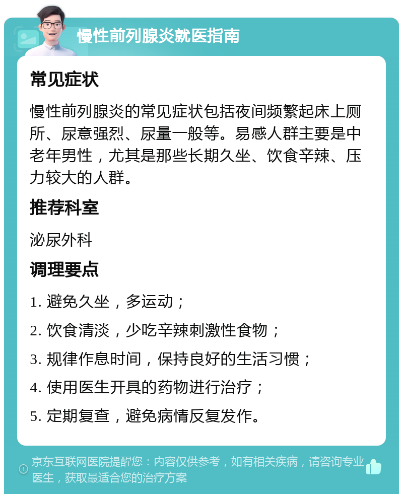 慢性前列腺炎就医指南 常见症状 慢性前列腺炎的常见症状包括夜间频繁起床上厕所、尿意强烈、尿量一般等。易感人群主要是中老年男性，尤其是那些长期久坐、饮食辛辣、压力较大的人群。 推荐科室 泌尿外科 调理要点 1. 避免久坐，多运动； 2. 饮食清淡，少吃辛辣刺激性食物； 3. 规律作息时间，保持良好的生活习惯； 4. 使用医生开具的药物进行治疗； 5. 定期复查，避免病情反复发作。