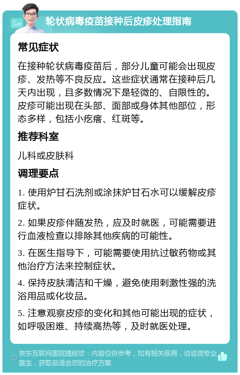 轮状病毒疫苗接种后皮疹处理指南 常见症状 在接种轮状病毒疫苗后，部分儿童可能会出现皮疹、发热等不良反应。这些症状通常在接种后几天内出现，且多数情况下是轻微的、自限性的。皮疹可能出现在头部、面部或身体其他部位，形态多样，包括小疙瘩、红斑等。 推荐科室 儿科或皮肤科 调理要点 1. 使用炉甘石洗剂或涂抹炉甘石水可以缓解皮疹症状。 2. 如果皮疹伴随发热，应及时就医，可能需要进行血液检查以排除其他疾病的可能性。 3. 在医生指导下，可能需要使用抗过敏药物或其他治疗方法来控制症状。 4. 保持皮肤清洁和干燥，避免使用刺激性强的洗浴用品或化妆品。 5. 注意观察皮疹的变化和其他可能出现的症状，如呼吸困难、持续高热等，及时就医处理。