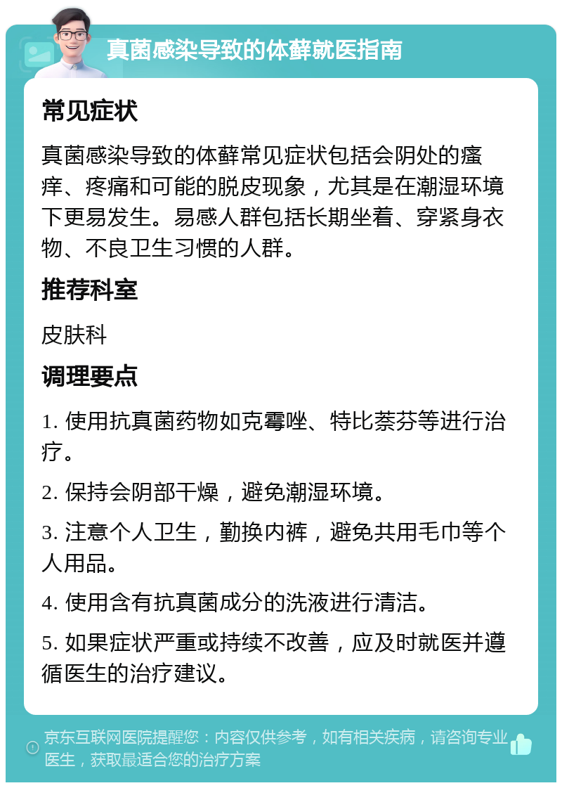 真菌感染导致的体藓就医指南 常见症状 真菌感染导致的体藓常见症状包括会阴处的瘙痒、疼痛和可能的脱皮现象，尤其是在潮湿环境下更易发生。易感人群包括长期坐着、穿紧身衣物、不良卫生习惯的人群。 推荐科室 皮肤科 调理要点 1. 使用抗真菌药物如克霉唑、特比萘芬等进行治疗。 2. 保持会阴部干燥，避免潮湿环境。 3. 注意个人卫生，勤换内裤，避免共用毛巾等个人用品。 4. 使用含有抗真菌成分的洗液进行清洁。 5. 如果症状严重或持续不改善，应及时就医并遵循医生的治疗建议。