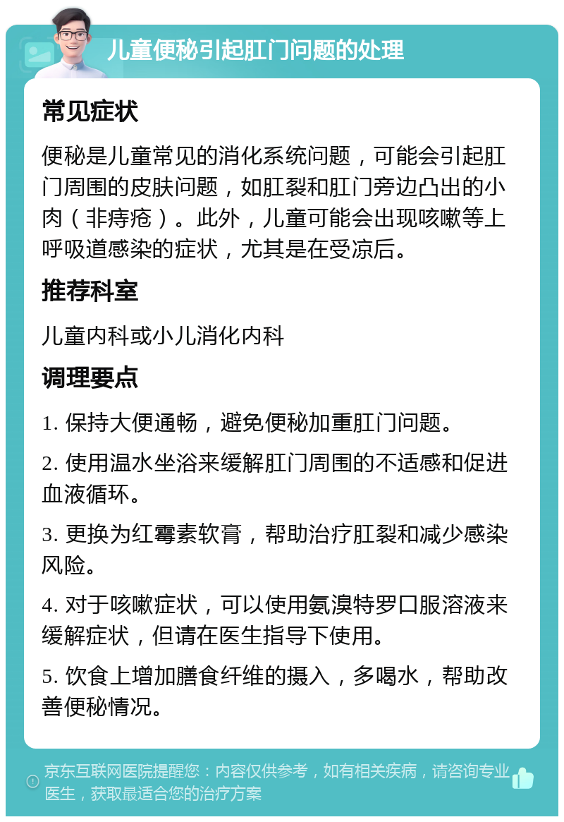 儿童便秘引起肛门问题的处理 常见症状 便秘是儿童常见的消化系统问题，可能会引起肛门周围的皮肤问题，如肛裂和肛门旁边凸出的小肉（非痔疮）。此外，儿童可能会出现咳嗽等上呼吸道感染的症状，尤其是在受凉后。 推荐科室 儿童内科或小儿消化内科 调理要点 1. 保持大便通畅，避免便秘加重肛门问题。 2. 使用温水坐浴来缓解肛门周围的不适感和促进血液循环。 3. 更换为红霉素软膏，帮助治疗肛裂和减少感染风险。 4. 对于咳嗽症状，可以使用氨溴特罗口服溶液来缓解症状，但请在医生指导下使用。 5. 饮食上增加膳食纤维的摄入，多喝水，帮助改善便秘情况。