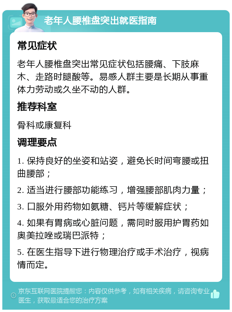 老年人腰椎盘突出就医指南 常见症状 老年人腰椎盘突出常见症状包括腰痛、下肢麻木、走路时腿酸等。易感人群主要是长期从事重体力劳动或久坐不动的人群。 推荐科室 骨科或康复科 调理要点 1. 保持良好的坐姿和站姿，避免长时间弯腰或扭曲腰部； 2. 适当进行腰部功能练习，增强腰部肌肉力量； 3. 口服外用药物如氨糖、钙片等缓解症状； 4. 如果有胃病或心脏问题，需同时服用护胃药如奥美拉唑或瑞巴派特； 5. 在医生指导下进行物理治疗或手术治疗，视病情而定。