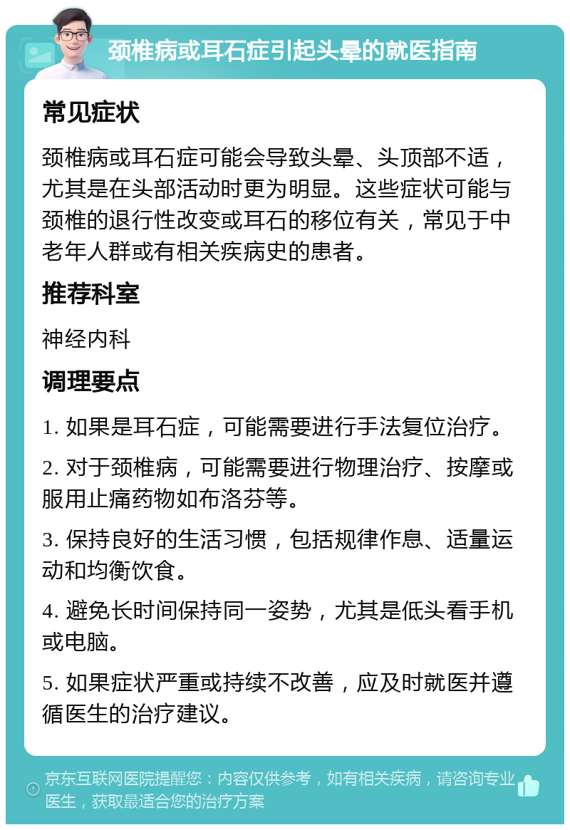 颈椎病或耳石症引起头晕的就医指南 常见症状 颈椎病或耳石症可能会导致头晕、头顶部不适，尤其是在头部活动时更为明显。这些症状可能与颈椎的退行性改变或耳石的移位有关，常见于中老年人群或有相关疾病史的患者。 推荐科室 神经内科 调理要点 1. 如果是耳石症，可能需要进行手法复位治疗。 2. 对于颈椎病，可能需要进行物理治疗、按摩或服用止痛药物如布洛芬等。 3. 保持良好的生活习惯，包括规律作息、适量运动和均衡饮食。 4. 避免长时间保持同一姿势，尤其是低头看手机或电脑。 5. 如果症状严重或持续不改善，应及时就医并遵循医生的治疗建议。