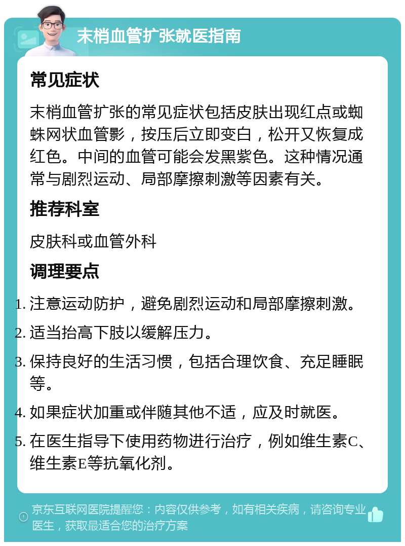 末梢血管扩张就医指南 常见症状 末梢血管扩张的常见症状包括皮肤出现红点或蜘蛛网状血管影，按压后立即变白，松开又恢复成红色。中间的血管可能会发黑紫色。这种情况通常与剧烈运动、局部摩擦刺激等因素有关。 推荐科室 皮肤科或血管外科 调理要点 注意运动防护，避免剧烈运动和局部摩擦刺激。 适当抬高下肢以缓解压力。 保持良好的生活习惯，包括合理饮食、充足睡眠等。 如果症状加重或伴随其他不适，应及时就医。 在医生指导下使用药物进行治疗，例如维生素C、维生素E等抗氧化剂。