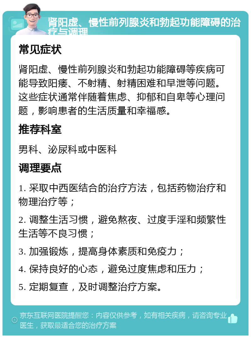 肾阳虚、慢性前列腺炎和勃起功能障碍的治疗与调理 常见症状 肾阳虚、慢性前列腺炎和勃起功能障碍等疾病可能导致阳痿、不射精、射精困难和早泄等问题。这些症状通常伴随着焦虑、抑郁和自卑等心理问题，影响患者的生活质量和幸福感。 推荐科室 男科、泌尿科或中医科 调理要点 1. 采取中西医结合的治疗方法，包括药物治疗和物理治疗等； 2. 调整生活习惯，避免熬夜、过度手淫和频繁性生活等不良习惯； 3. 加强锻炼，提高身体素质和免疫力； 4. 保持良好的心态，避免过度焦虑和压力； 5. 定期复查，及时调整治疗方案。