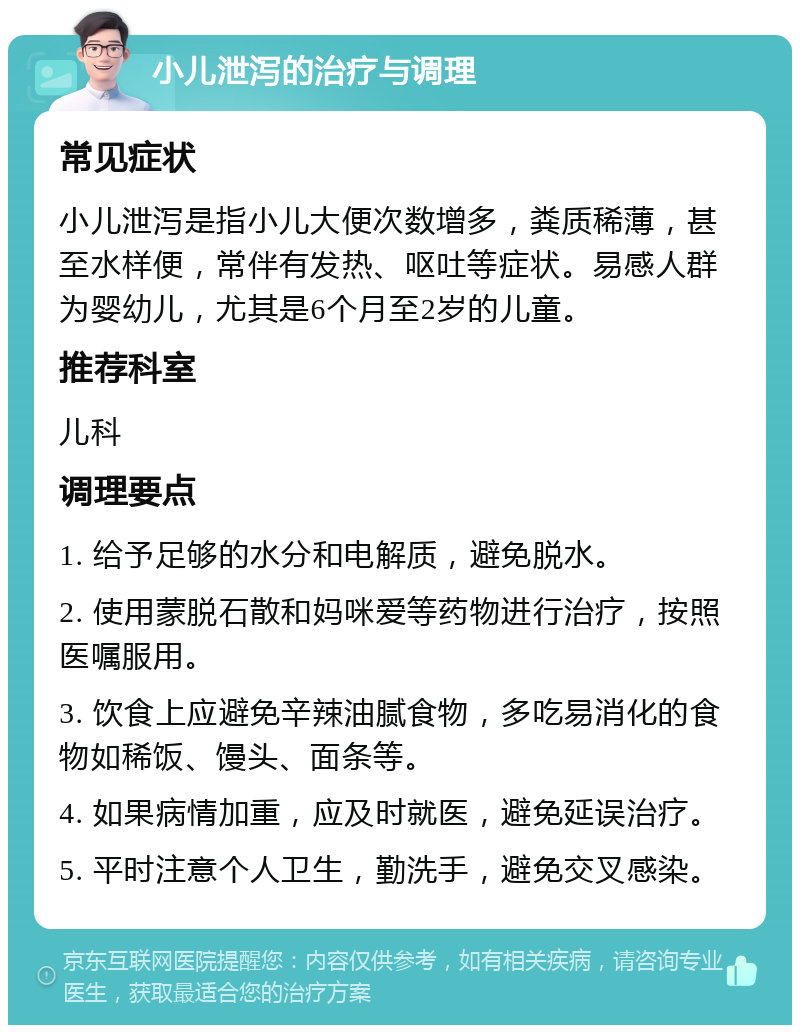 小儿泄泻的治疗与调理 常见症状 小儿泄泻是指小儿大便次数增多，粪质稀薄，甚至水样便，常伴有发热、呕吐等症状。易感人群为婴幼儿，尤其是6个月至2岁的儿童。 推荐科室 儿科 调理要点 1. 给予足够的水分和电解质，避免脱水。 2. 使用蒙脱石散和妈咪爱等药物进行治疗，按照医嘱服用。 3. 饮食上应避免辛辣油腻食物，多吃易消化的食物如稀饭、馒头、面条等。 4. 如果病情加重，应及时就医，避免延误治疗。 5. 平时注意个人卫生，勤洗手，避免交叉感染。