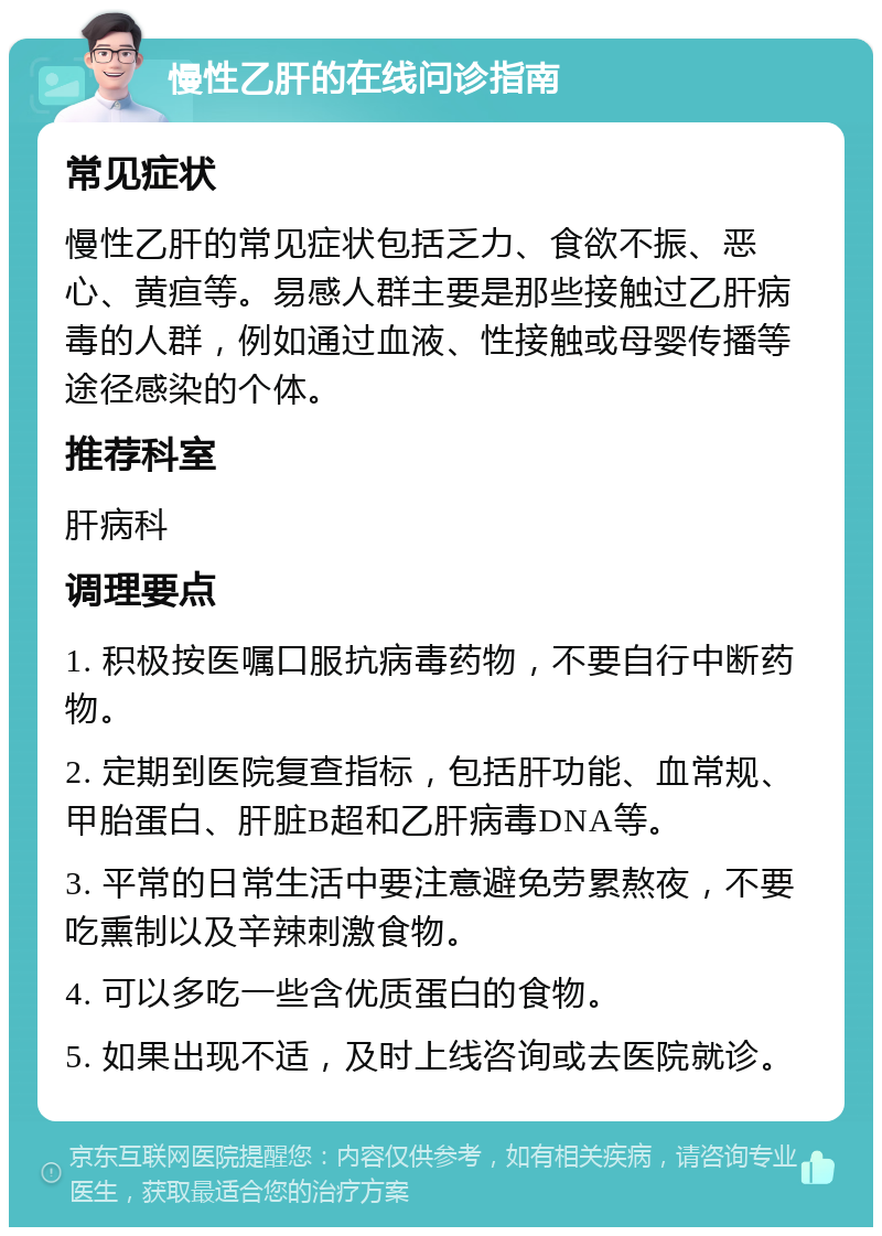 慢性乙肝的在线问诊指南 常见症状 慢性乙肝的常见症状包括乏力、食欲不振、恶心、黄疸等。易感人群主要是那些接触过乙肝病毒的人群，例如通过血液、性接触或母婴传播等途径感染的个体。 推荐科室 肝病科 调理要点 1. 积极按医嘱口服抗病毒药物，不要自行中断药物。 2. 定期到医院复查指标，包括肝功能、血常规、甲胎蛋白、肝脏B超和乙肝病毒DNA等。 3. 平常的日常生活中要注意避免劳累熬夜，不要吃熏制以及辛辣刺激食物。 4. 可以多吃一些含优质蛋白的食物。 5. 如果出现不适，及时上线咨询或去医院就诊。