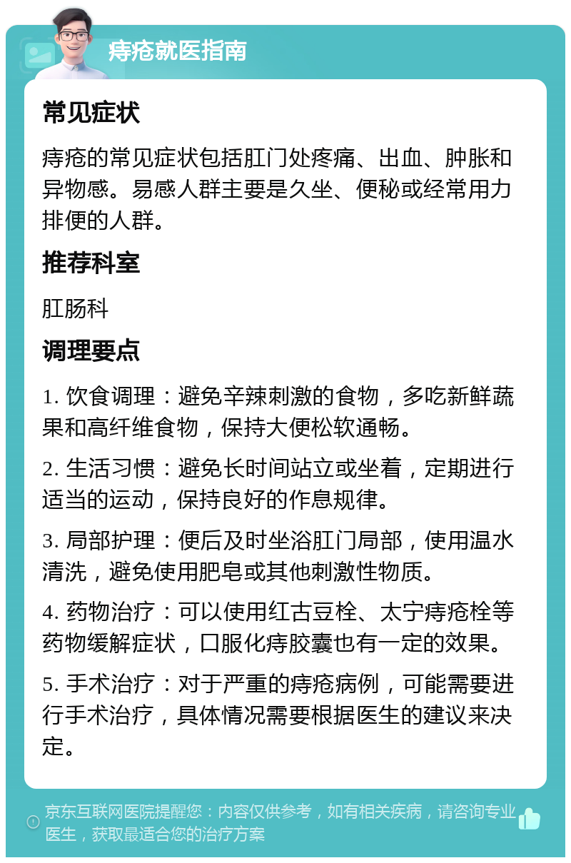 痔疮就医指南 常见症状 痔疮的常见症状包括肛门处疼痛、出血、肿胀和异物感。易感人群主要是久坐、便秘或经常用力排便的人群。 推荐科室 肛肠科 调理要点 1. 饮食调理：避免辛辣刺激的食物，多吃新鲜蔬果和高纤维食物，保持大便松软通畅。 2. 生活习惯：避免长时间站立或坐着，定期进行适当的运动，保持良好的作息规律。 3. 局部护理：便后及时坐浴肛门局部，使用温水清洗，避免使用肥皂或其他刺激性物质。 4. 药物治疗：可以使用红古豆栓、太宁痔疮栓等药物缓解症状，口服化痔胶囊也有一定的效果。 5. 手术治疗：对于严重的痔疮病例，可能需要进行手术治疗，具体情况需要根据医生的建议来决定。