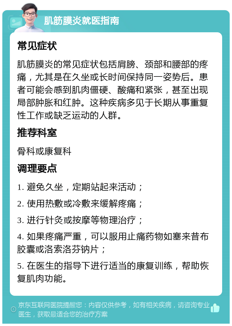 肌筋膜炎就医指南 常见症状 肌筋膜炎的常见症状包括肩膀、颈部和腰部的疼痛，尤其是在久坐或长时间保持同一姿势后。患者可能会感到肌肉僵硬、酸痛和紧张，甚至出现局部肿胀和红肿。这种疾病多见于长期从事重复性工作或缺乏运动的人群。 推荐科室 骨科或康复科 调理要点 1. 避免久坐，定期站起来活动； 2. 使用热敷或冷敷来缓解疼痛； 3. 进行针灸或按摩等物理治疗； 4. 如果疼痛严重，可以服用止痛药物如塞来昔布胶囊或洛索洛芬钠片； 5. 在医生的指导下进行适当的康复训练，帮助恢复肌肉功能。