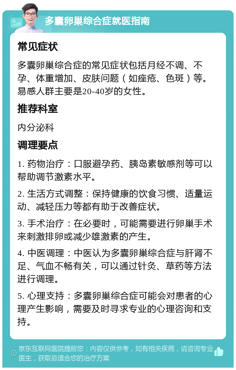 多囊卵巢综合症就医指南 常见症状 多囊卵巢综合症的常见症状包括月经不调、不孕、体重增加、皮肤问题（如痤疮、色斑）等。易感人群主要是20-40岁的女性。 推荐科室 内分泌科 调理要点 1. 药物治疗：口服避孕药、胰岛素敏感剂等可以帮助调节激素水平。 2. 生活方式调整：保持健康的饮食习惯、适量运动、减轻压力等都有助于改善症状。 3. 手术治疗：在必要时，可能需要进行卵巢手术来刺激排卵或减少雄激素的产生。 4. 中医调理：中医认为多囊卵巢综合症与肝肾不足、气血不畅有关，可以通过针灸、草药等方法进行调理。 5. 心理支持：多囊卵巢综合症可能会对患者的心理产生影响，需要及时寻求专业的心理咨询和支持。