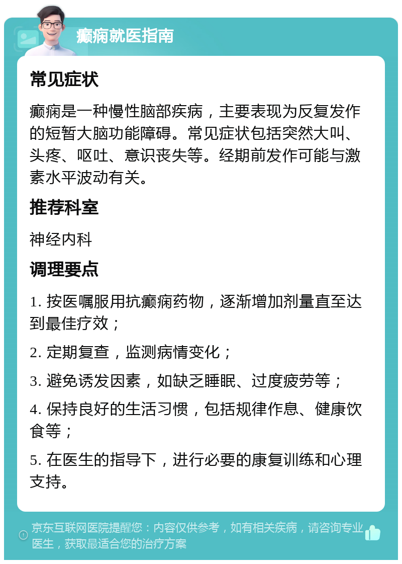 癫痫就医指南 常见症状 癫痫是一种慢性脑部疾病，主要表现为反复发作的短暂大脑功能障碍。常见症状包括突然大叫、头疼、呕吐、意识丧失等。经期前发作可能与激素水平波动有关。 推荐科室 神经内科 调理要点 1. 按医嘱服用抗癫痫药物，逐渐增加剂量直至达到最佳疗效； 2. 定期复查，监测病情变化； 3. 避免诱发因素，如缺乏睡眠、过度疲劳等； 4. 保持良好的生活习惯，包括规律作息、健康饮食等； 5. 在医生的指导下，进行必要的康复训练和心理支持。