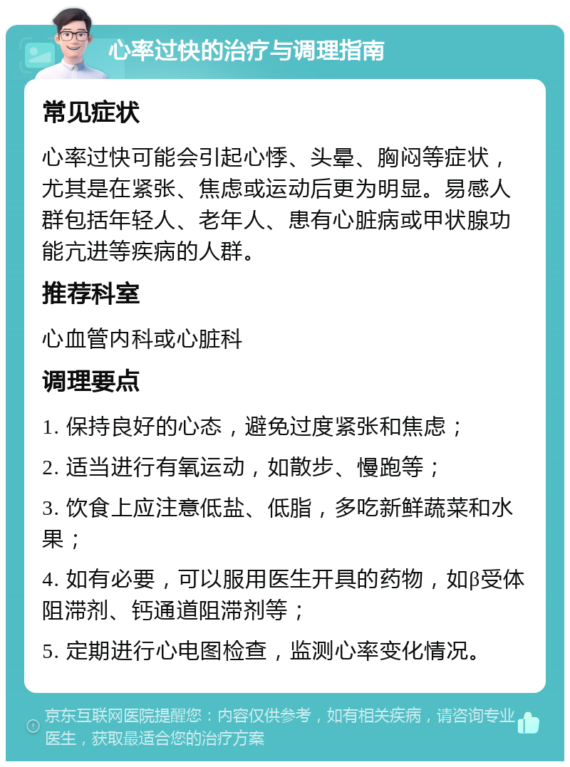 心率过快的治疗与调理指南 常见症状 心率过快可能会引起心悸、头晕、胸闷等症状，尤其是在紧张、焦虑或运动后更为明显。易感人群包括年轻人、老年人、患有心脏病或甲状腺功能亢进等疾病的人群。 推荐科室 心血管内科或心脏科 调理要点 1. 保持良好的心态，避免过度紧张和焦虑； 2. 适当进行有氧运动，如散步、慢跑等； 3. 饮食上应注意低盐、低脂，多吃新鲜蔬菜和水果； 4. 如有必要，可以服用医生开具的药物，如β受体阻滞剂、钙通道阻滞剂等； 5. 定期进行心电图检查，监测心率变化情况。