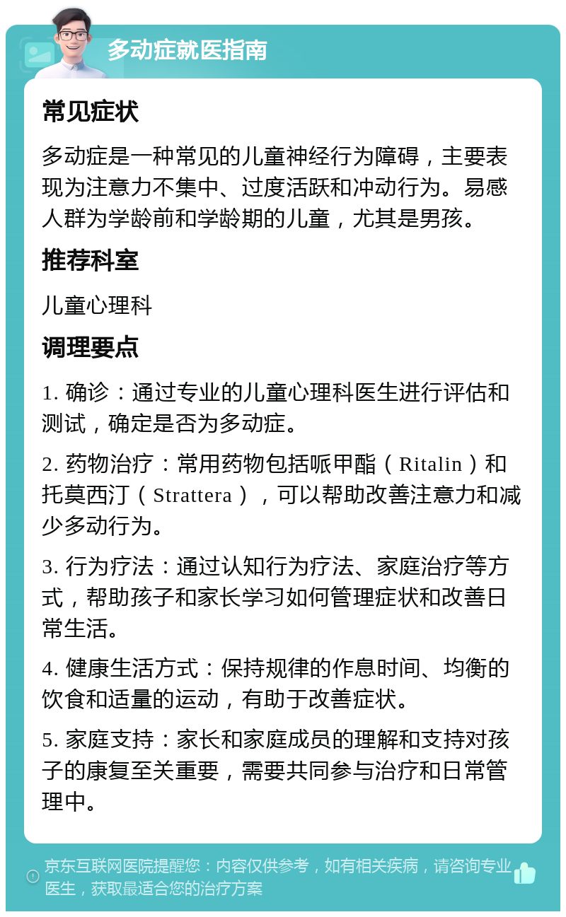 多动症就医指南 常见症状 多动症是一种常见的儿童神经行为障碍，主要表现为注意力不集中、过度活跃和冲动行为。易感人群为学龄前和学龄期的儿童，尤其是男孩。 推荐科室 儿童心理科 调理要点 1. 确诊：通过专业的儿童心理科医生进行评估和测试，确定是否为多动症。 2. 药物治疗：常用药物包括哌甲酯（Ritalin）和托莫西汀（Strattera），可以帮助改善注意力和减少多动行为。 3. 行为疗法：通过认知行为疗法、家庭治疗等方式，帮助孩子和家长学习如何管理症状和改善日常生活。 4. 健康生活方式：保持规律的作息时间、均衡的饮食和适量的运动，有助于改善症状。 5. 家庭支持：家长和家庭成员的理解和支持对孩子的康复至关重要，需要共同参与治疗和日常管理中。