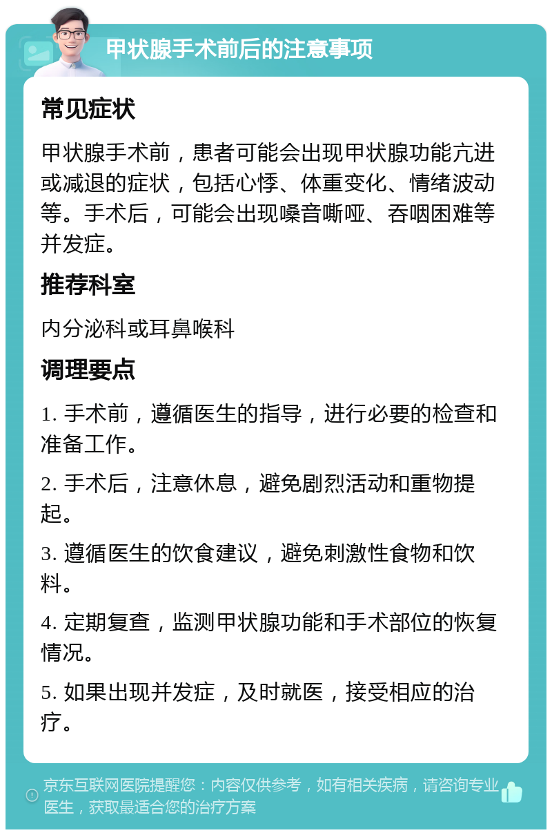 甲状腺手术前后的注意事项 常见症状 甲状腺手术前，患者可能会出现甲状腺功能亢进或减退的症状，包括心悸、体重变化、情绪波动等。手术后，可能会出现嗓音嘶哑、吞咽困难等并发症。 推荐科室 内分泌科或耳鼻喉科 调理要点 1. 手术前，遵循医生的指导，进行必要的检查和准备工作。 2. 手术后，注意休息，避免剧烈活动和重物提起。 3. 遵循医生的饮食建议，避免刺激性食物和饮料。 4. 定期复查，监测甲状腺功能和手术部位的恢复情况。 5. 如果出现并发症，及时就医，接受相应的治疗。