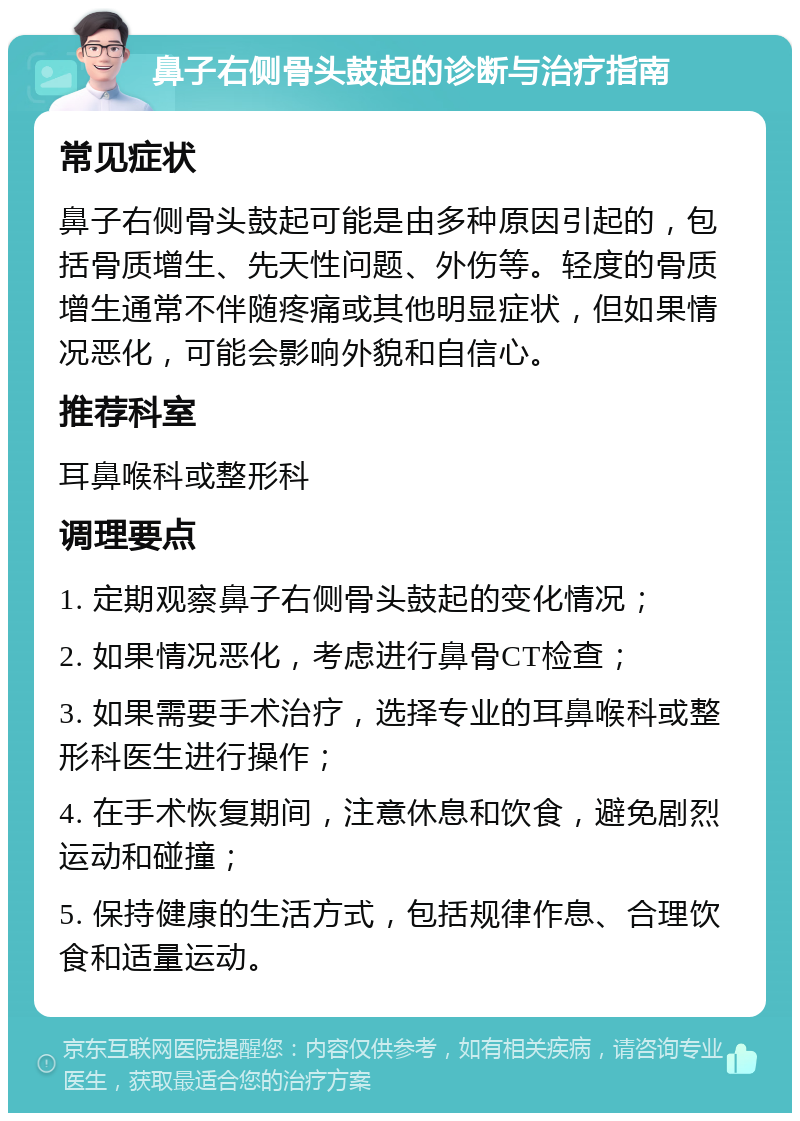 鼻子右侧骨头鼓起的诊断与治疗指南 常见症状 鼻子右侧骨头鼓起可能是由多种原因引起的，包括骨质增生、先天性问题、外伤等。轻度的骨质增生通常不伴随疼痛或其他明显症状，但如果情况恶化，可能会影响外貌和自信心。 推荐科室 耳鼻喉科或整形科 调理要点 1. 定期观察鼻子右侧骨头鼓起的变化情况； 2. 如果情况恶化，考虑进行鼻骨CT检查； 3. 如果需要手术治疗，选择专业的耳鼻喉科或整形科医生进行操作； 4. 在手术恢复期间，注意休息和饮食，避免剧烈运动和碰撞； 5. 保持健康的生活方式，包括规律作息、合理饮食和适量运动。