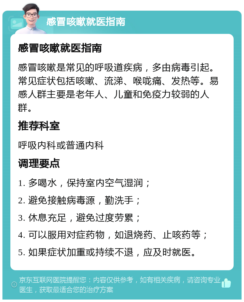 感冒咳嗽就医指南 感冒咳嗽就医指南 感冒咳嗽是常见的呼吸道疾病，多由病毒引起。常见症状包括咳嗽、流涕、喉咙痛、发热等。易感人群主要是老年人、儿童和免疫力较弱的人群。 推荐科室 呼吸内科或普通内科 调理要点 1. 多喝水，保持室内空气湿润； 2. 避免接触病毒源，勤洗手； 3. 休息充足，避免过度劳累； 4. 可以服用对症药物，如退烧药、止咳药等； 5. 如果症状加重或持续不退，应及时就医。