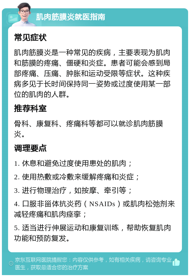 肌肉筋膜炎就医指南 常见症状 肌肉筋膜炎是一种常见的疾病，主要表现为肌肉和筋膜的疼痛、僵硬和炎症。患者可能会感到局部疼痛、压痛、肿胀和运动受限等症状。这种疾病多见于长时间保持同一姿势或过度使用某一部位的肌肉的人群。 推荐科室 骨科、康复科、疼痛科等都可以就诊肌肉筋膜炎。 调理要点 1. 休息和避免过度使用患处的肌肉； 2. 使用热敷或冷敷来缓解疼痛和炎症； 3. 进行物理治疗，如按摩、牵引等； 4. 口服非甾体抗炎药（NSAIDs）或肌肉松弛剂来减轻疼痛和肌肉痉挛； 5. 适当进行伸展运动和康复训练，帮助恢复肌肉功能和预防复发。