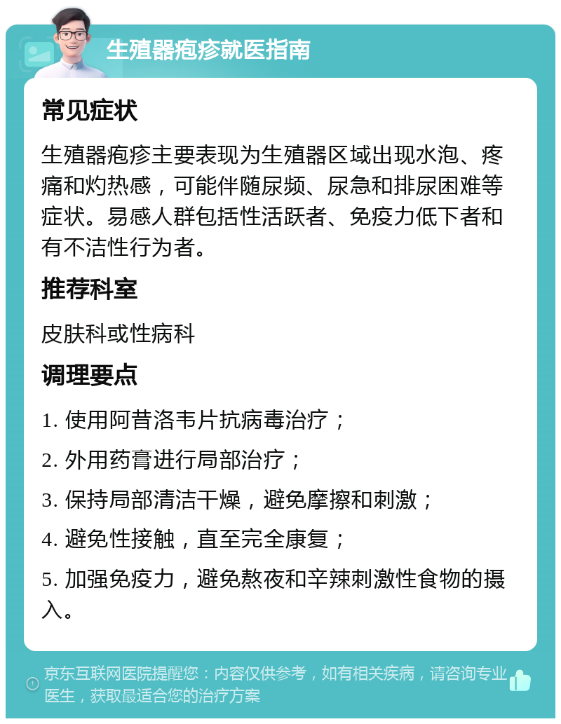 生殖器疱疹就医指南 常见症状 生殖器疱疹主要表现为生殖器区域出现水泡、疼痛和灼热感，可能伴随尿频、尿急和排尿困难等症状。易感人群包括性活跃者、免疫力低下者和有不洁性行为者。 推荐科室 皮肤科或性病科 调理要点 1. 使用阿昔洛韦片抗病毒治疗； 2. 外用药膏进行局部治疗； 3. 保持局部清洁干燥，避免摩擦和刺激； 4. 避免性接触，直至完全康复； 5. 加强免疫力，避免熬夜和辛辣刺激性食物的摄入。