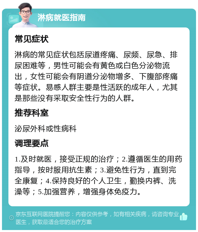 淋病就医指南 常见症状 淋病的常见症状包括尿道疼痛、尿频、尿急、排尿困难等，男性可能会有黄色或白色分泌物流出，女性可能会有阴道分泌物增多、下腹部疼痛等症状。易感人群主要是性活跃的成年人，尤其是那些没有采取安全性行为的人群。 推荐科室 泌尿外科或性病科 调理要点 1.及时就医，接受正规的治疗；2.遵循医生的用药指导，按时服用抗生素；3.避免性行为，直到完全康复；4.保持良好的个人卫生，勤换内裤、洗澡等；5.加强营养，增强身体免疫力。