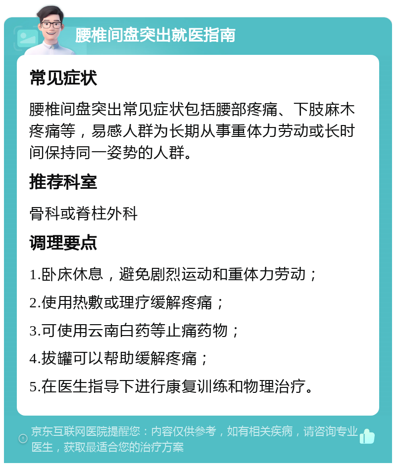 腰椎间盘突出就医指南 常见症状 腰椎间盘突出常见症状包括腰部疼痛、下肢麻木疼痛等，易感人群为长期从事重体力劳动或长时间保持同一姿势的人群。 推荐科室 骨科或脊柱外科 调理要点 1.卧床休息，避免剧烈运动和重体力劳动； 2.使用热敷或理疗缓解疼痛； 3.可使用云南白药等止痛药物； 4.拔罐可以帮助缓解疼痛； 5.在医生指导下进行康复训练和物理治疗。