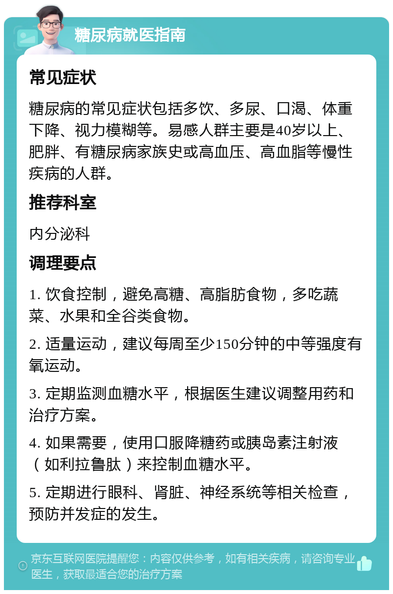 糖尿病就医指南 常见症状 糖尿病的常见症状包括多饮、多尿、口渴、体重下降、视力模糊等。易感人群主要是40岁以上、肥胖、有糖尿病家族史或高血压、高血脂等慢性疾病的人群。 推荐科室 内分泌科 调理要点 1. 饮食控制，避免高糖、高脂肪食物，多吃蔬菜、水果和全谷类食物。 2. 适量运动，建议每周至少150分钟的中等强度有氧运动。 3. 定期监测血糖水平，根据医生建议调整用药和治疗方案。 4. 如果需要，使用口服降糖药或胰岛素注射液（如利拉鲁肽）来控制血糖水平。 5. 定期进行眼科、肾脏、神经系统等相关检查，预防并发症的发生。