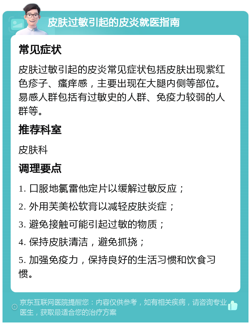 皮肤过敏引起的皮炎就医指南 常见症状 皮肤过敏引起的皮炎常见症状包括皮肤出现紫红色疹子、瘙痒感，主要出现在大腿内侧等部位。易感人群包括有过敏史的人群、免疫力较弱的人群等。 推荐科室 皮肤科 调理要点 1. 口服地氯雷他定片以缓解过敏反应； 2. 外用芙美松软膏以减轻皮肤炎症； 3. 避免接触可能引起过敏的物质； 4. 保持皮肤清洁，避免抓挠； 5. 加强免疫力，保持良好的生活习惯和饮食习惯。