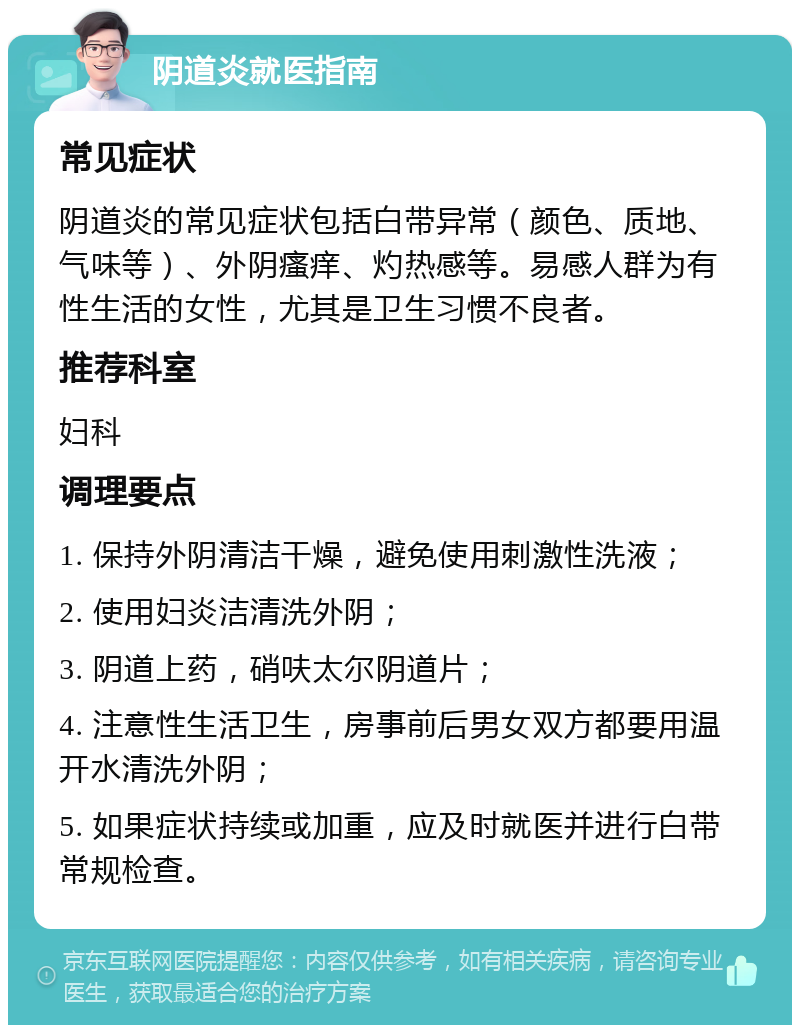 阴道炎就医指南 常见症状 阴道炎的常见症状包括白带异常（颜色、质地、气味等）、外阴瘙痒、灼热感等。易感人群为有性生活的女性，尤其是卫生习惯不良者。 推荐科室 妇科 调理要点 1. 保持外阴清洁干燥，避免使用刺激性洗液； 2. 使用妇炎洁清洗外阴； 3. 阴道上药，硝呋太尔阴道片； 4. 注意性生活卫生，房事前后男女双方都要用温开水清洗外阴； 5. 如果症状持续或加重，应及时就医并进行白带常规检查。