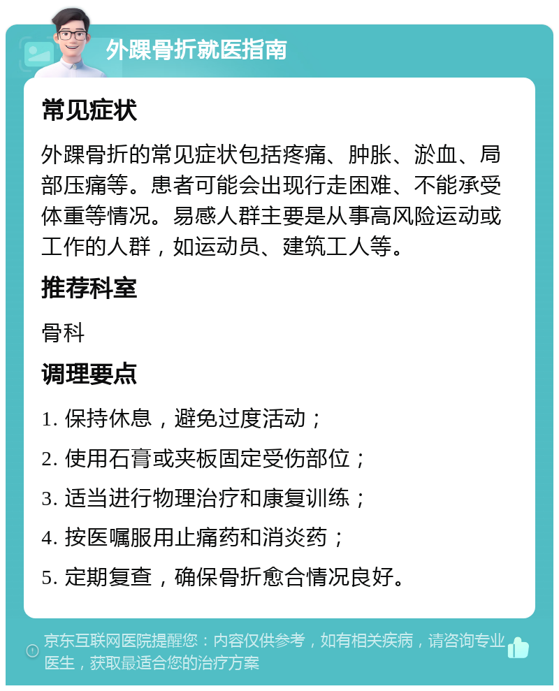 外踝骨折就医指南 常见症状 外踝骨折的常见症状包括疼痛、肿胀、淤血、局部压痛等。患者可能会出现行走困难、不能承受体重等情况。易感人群主要是从事高风险运动或工作的人群，如运动员、建筑工人等。 推荐科室 骨科 调理要点 1. 保持休息，避免过度活动； 2. 使用石膏或夹板固定受伤部位； 3. 适当进行物理治疗和康复训练； 4. 按医嘱服用止痛药和消炎药； 5. 定期复查，确保骨折愈合情况良好。