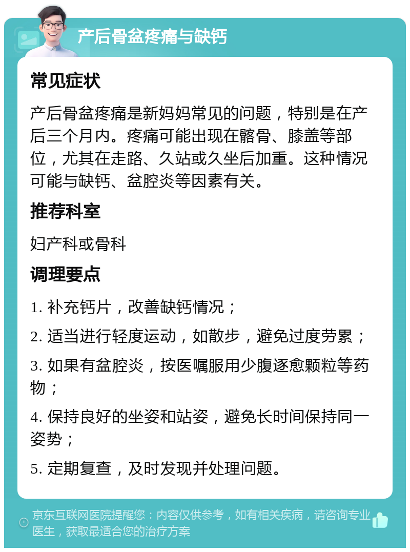 产后骨盆疼痛与缺钙 常见症状 产后骨盆疼痛是新妈妈常见的问题，特别是在产后三个月内。疼痛可能出现在髂骨、膝盖等部位，尤其在走路、久站或久坐后加重。这种情况可能与缺钙、盆腔炎等因素有关。 推荐科室 妇产科或骨科 调理要点 1. 补充钙片，改善缺钙情况； 2. 适当进行轻度运动，如散步，避免过度劳累； 3. 如果有盆腔炎，按医嘱服用少腹逐愈颗粒等药物； 4. 保持良好的坐姿和站姿，避免长时间保持同一姿势； 5. 定期复查，及时发现并处理问题。