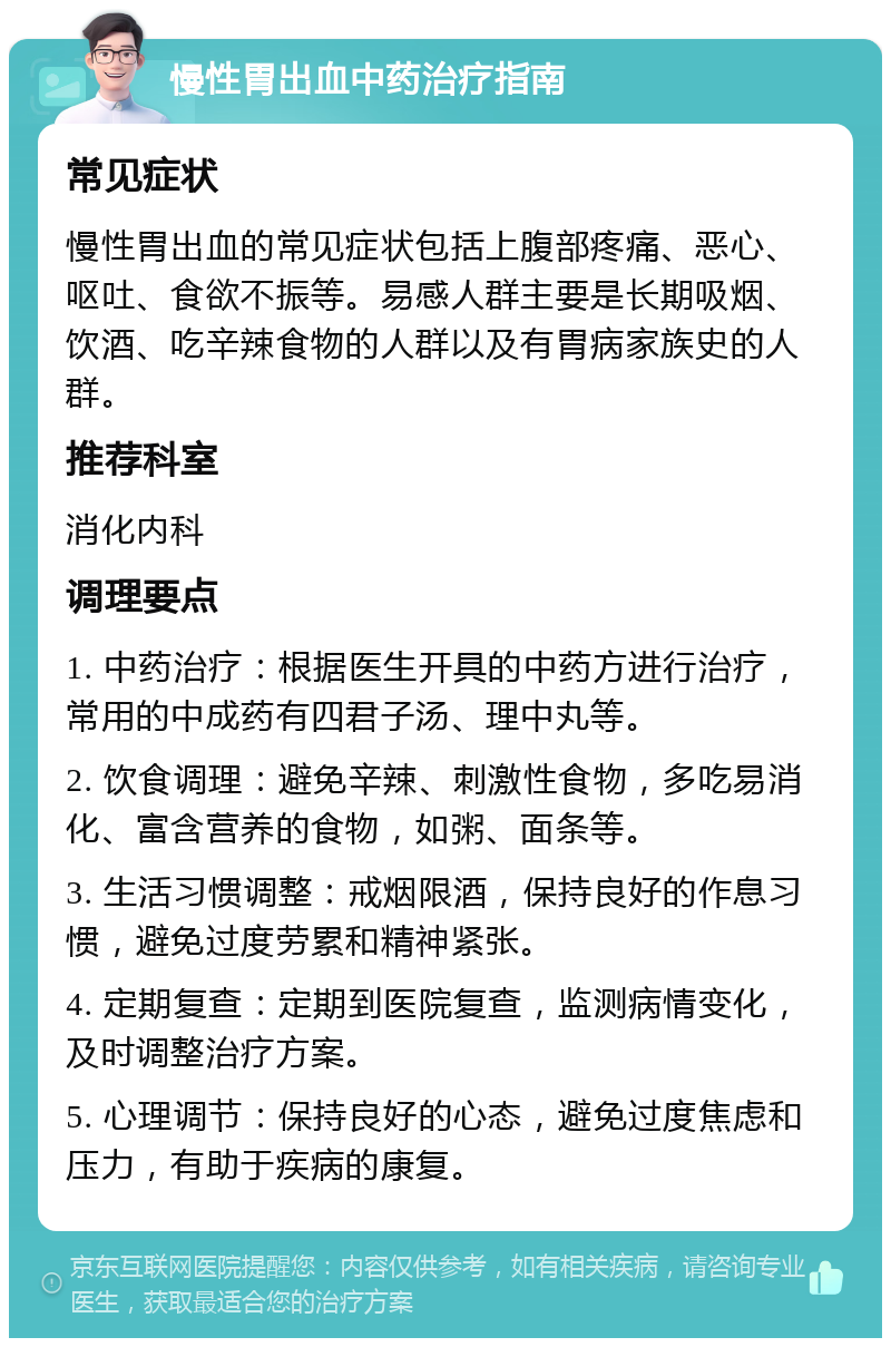 慢性胃出血中药治疗指南 常见症状 慢性胃出血的常见症状包括上腹部疼痛、恶心、呕吐、食欲不振等。易感人群主要是长期吸烟、饮酒、吃辛辣食物的人群以及有胃病家族史的人群。 推荐科室 消化内科 调理要点 1. 中药治疗：根据医生开具的中药方进行治疗，常用的中成药有四君子汤、理中丸等。 2. 饮食调理：避免辛辣、刺激性食物，多吃易消化、富含营养的食物，如粥、面条等。 3. 生活习惯调整：戒烟限酒，保持良好的作息习惯，避免过度劳累和精神紧张。 4. 定期复查：定期到医院复查，监测病情变化，及时调整治疗方案。 5. 心理调节：保持良好的心态，避免过度焦虑和压力，有助于疾病的康复。