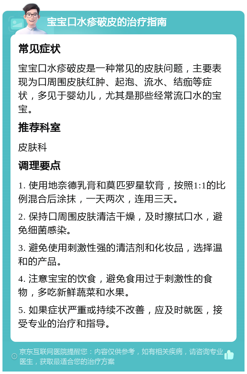 宝宝口水疹破皮的治疗指南 常见症状 宝宝口水疹破皮是一种常见的皮肤问题，主要表现为口周围皮肤红肿、起泡、流水、结痂等症状，多见于婴幼儿，尤其是那些经常流口水的宝宝。 推荐科室 皮肤科 调理要点 1. 使用地奈德乳膏和莫匹罗星软膏，按照1:1的比例混合后涂抹，一天两次，连用三天。 2. 保持口周围皮肤清洁干燥，及时擦拭口水，避免细菌感染。 3. 避免使用刺激性强的清洁剂和化妆品，选择温和的产品。 4. 注意宝宝的饮食，避免食用过于刺激性的食物，多吃新鲜蔬菜和水果。 5. 如果症状严重或持续不改善，应及时就医，接受专业的治疗和指导。