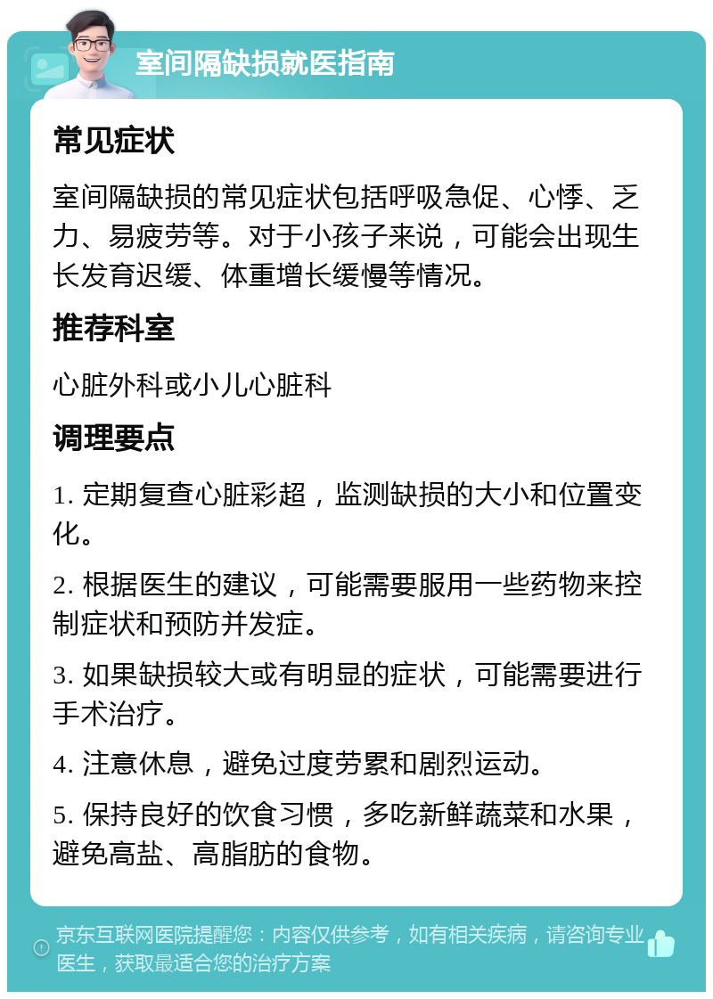 室间隔缺损就医指南 常见症状 室间隔缺损的常见症状包括呼吸急促、心悸、乏力、易疲劳等。对于小孩子来说，可能会出现生长发育迟缓、体重增长缓慢等情况。 推荐科室 心脏外科或小儿心脏科 调理要点 1. 定期复查心脏彩超，监测缺损的大小和位置变化。 2. 根据医生的建议，可能需要服用一些药物来控制症状和预防并发症。 3. 如果缺损较大或有明显的症状，可能需要进行手术治疗。 4. 注意休息，避免过度劳累和剧烈运动。 5. 保持良好的饮食习惯，多吃新鲜蔬菜和水果，避免高盐、高脂肪的食物。