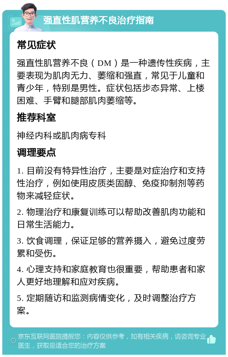 强直性肌营养不良治疗指南 常见症状 强直性肌营养不良（DM）是一种遗传性疾病，主要表现为肌肉无力、萎缩和强直，常见于儿童和青少年，特别是男性。症状包括步态异常、上楼困难、手臂和腿部肌肉萎缩等。 推荐科室 神经内科或肌肉病专科 调理要点 1. 目前没有特异性治疗，主要是对症治疗和支持性治疗，例如使用皮质类固醇、免疫抑制剂等药物来减轻症状。 2. 物理治疗和康复训练可以帮助改善肌肉功能和日常生活能力。 3. 饮食调理，保证足够的营养摄入，避免过度劳累和受伤。 4. 心理支持和家庭教育也很重要，帮助患者和家人更好地理解和应对疾病。 5. 定期随访和监测病情变化，及时调整治疗方案。