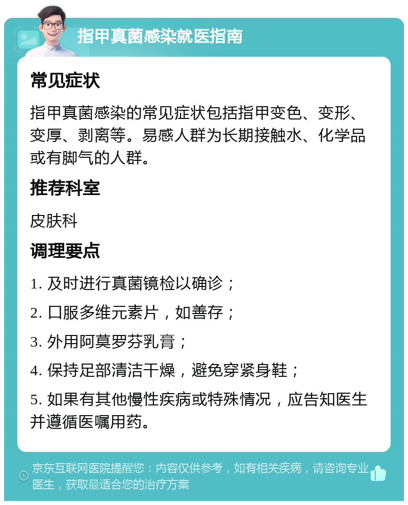 指甲真菌感染就医指南 常见症状 指甲真菌感染的常见症状包括指甲变色、变形、变厚、剥离等。易感人群为长期接触水、化学品或有脚气的人群。 推荐科室 皮肤科 调理要点 1. 及时进行真菌镜检以确诊； 2. 口服多维元素片，如善存； 3. 外用阿莫罗芬乳膏； 4. 保持足部清洁干燥，避免穿紧身鞋； 5. 如果有其他慢性疾病或特殊情况，应告知医生并遵循医嘱用药。