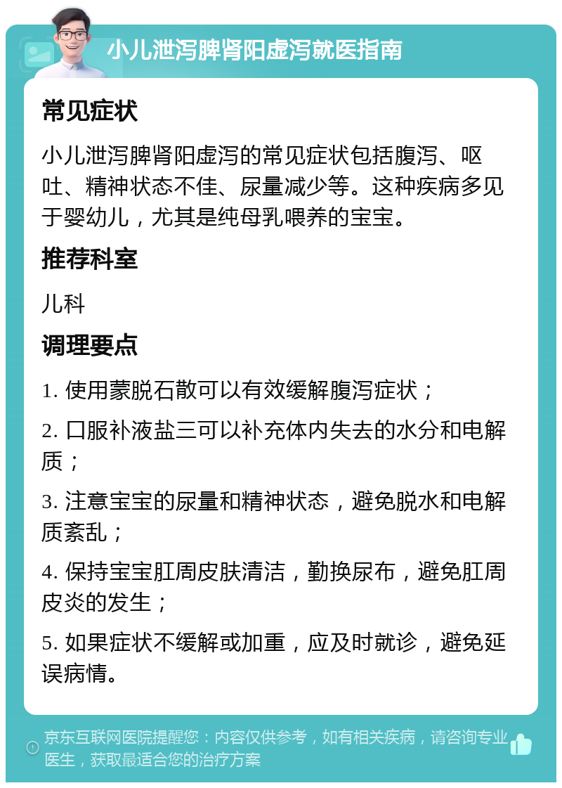 小儿泄泻脾肾阳虚泻就医指南 常见症状 小儿泄泻脾肾阳虚泻的常见症状包括腹泻、呕吐、精神状态不佳、尿量减少等。这种疾病多见于婴幼儿，尤其是纯母乳喂养的宝宝。 推荐科室 儿科 调理要点 1. 使用蒙脱石散可以有效缓解腹泻症状； 2. 口服补液盐三可以补充体内失去的水分和电解质； 3. 注意宝宝的尿量和精神状态，避免脱水和电解质紊乱； 4. 保持宝宝肛周皮肤清洁，勤换尿布，避免肛周皮炎的发生； 5. 如果症状不缓解或加重，应及时就诊，避免延误病情。