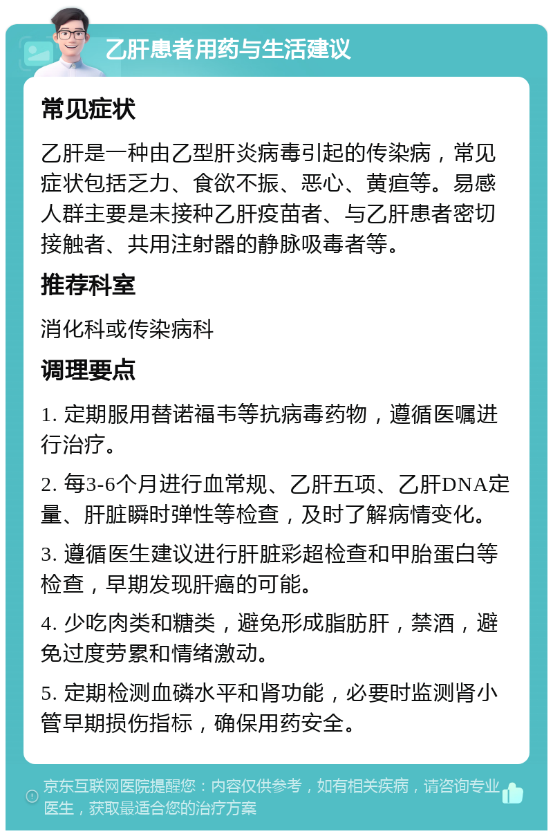 乙肝患者用药与生活建议 常见症状 乙肝是一种由乙型肝炎病毒引起的传染病，常见症状包括乏力、食欲不振、恶心、黄疸等。易感人群主要是未接种乙肝疫苗者、与乙肝患者密切接触者、共用注射器的静脉吸毒者等。 推荐科室 消化科或传染病科 调理要点 1. 定期服用替诺福韦等抗病毒药物，遵循医嘱进行治疗。 2. 每3-6个月进行血常规、乙肝五项、乙肝DNA定量、肝脏瞬时弹性等检查，及时了解病情变化。 3. 遵循医生建议进行肝脏彩超检查和甲胎蛋白等检查，早期发现肝癌的可能。 4. 少吃肉类和糖类，避免形成脂肪肝，禁酒，避免过度劳累和情绪激动。 5. 定期检测血磷水平和肾功能，必要时监测肾小管早期损伤指标，确保用药安全。