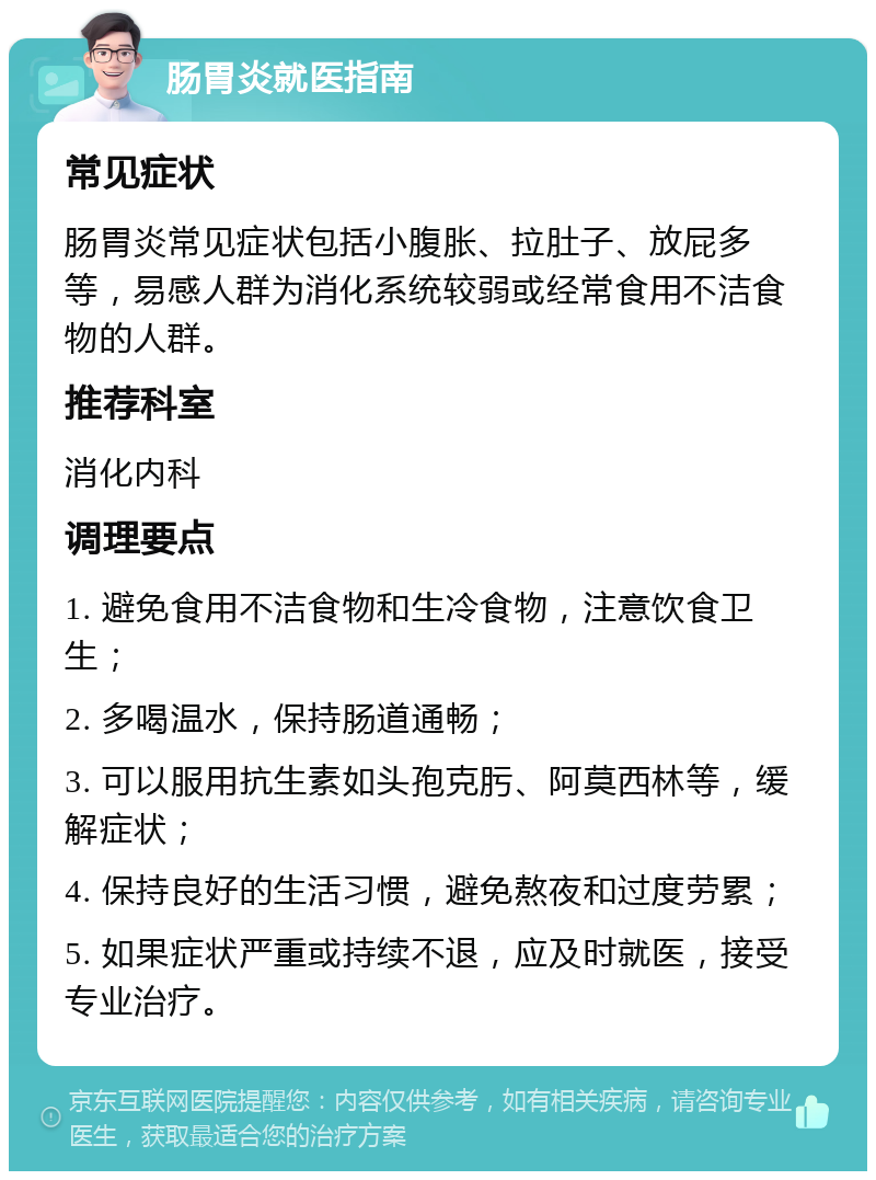 肠胃炎就医指南 常见症状 肠胃炎常见症状包括小腹胀、拉肚子、放屁多等，易感人群为消化系统较弱或经常食用不洁食物的人群。 推荐科室 消化内科 调理要点 1. 避免食用不洁食物和生冷食物，注意饮食卫生； 2. 多喝温水，保持肠道通畅； 3. 可以服用抗生素如头孢克肟、阿莫西林等，缓解症状； 4. 保持良好的生活习惯，避免熬夜和过度劳累； 5. 如果症状严重或持续不退，应及时就医，接受专业治疗。