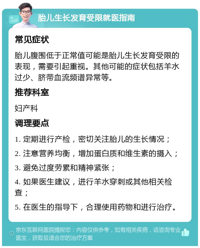 胎儿生长发育受限就医指南 常见症状 胎儿腹围低于正常值可能是胎儿生长发育受限的表现，需要引起重视。其他可能的症状包括羊水过少、脐带血流频谱异常等。 推荐科室 妇产科 调理要点 1. 定期进行产检，密切关注胎儿的生长情况； 2. 注意营养均衡，增加蛋白质和维生素的摄入； 3. 避免过度劳累和精神紧张； 4. 如果医生建议，进行羊水穿刺或其他相关检查； 5. 在医生的指导下，合理使用药物和进行治疗。