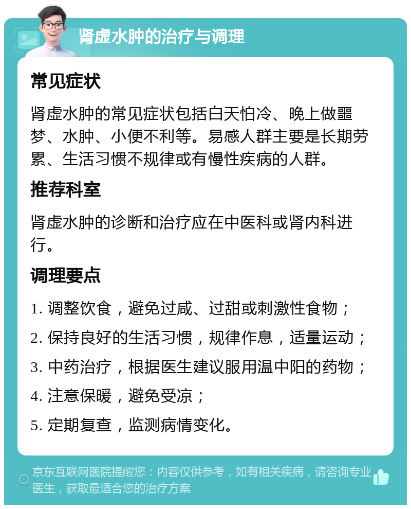 肾虚水肿的治疗与调理 常见症状 肾虚水肿的常见症状包括白天怕冷、晚上做噩梦、水肿、小便不利等。易感人群主要是长期劳累、生活习惯不规律或有慢性疾病的人群。 推荐科室 肾虚水肿的诊断和治疗应在中医科或肾内科进行。 调理要点 1. 调整饮食，避免过咸、过甜或刺激性食物； 2. 保持良好的生活习惯，规律作息，适量运动； 3. 中药治疗，根据医生建议服用温中阳的药物； 4. 注意保暖，避免受凉； 5. 定期复查，监测病情变化。