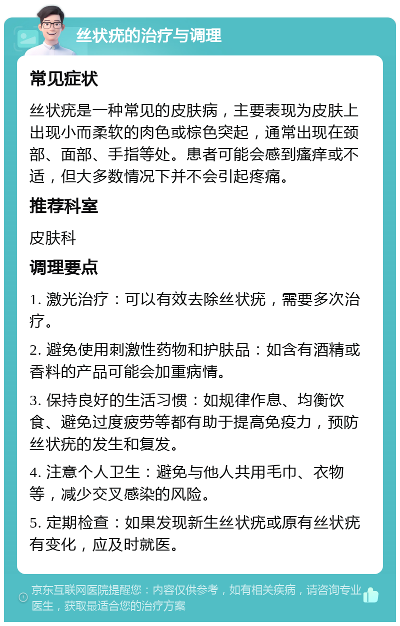 丝状疣的治疗与调理 常见症状 丝状疣是一种常见的皮肤病，主要表现为皮肤上出现小而柔软的肉色或棕色突起，通常出现在颈部、面部、手指等处。患者可能会感到瘙痒或不适，但大多数情况下并不会引起疼痛。 推荐科室 皮肤科 调理要点 1. 激光治疗：可以有效去除丝状疣，需要多次治疗。 2. 避免使用刺激性药物和护肤品：如含有酒精或香料的产品可能会加重病情。 3. 保持良好的生活习惯：如规律作息、均衡饮食、避免过度疲劳等都有助于提高免疫力，预防丝状疣的发生和复发。 4. 注意个人卫生：避免与他人共用毛巾、衣物等，减少交叉感染的风险。 5. 定期检查：如果发现新生丝状疣或原有丝状疣有变化，应及时就医。