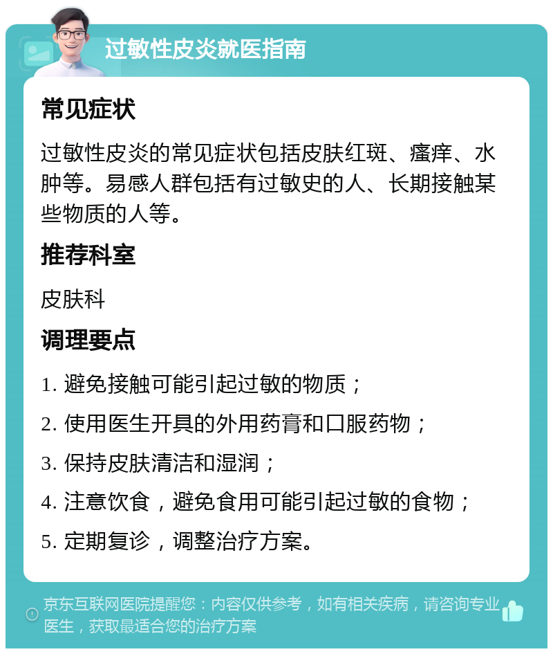 过敏性皮炎就医指南 常见症状 过敏性皮炎的常见症状包括皮肤红斑、瘙痒、水肿等。易感人群包括有过敏史的人、长期接触某些物质的人等。 推荐科室 皮肤科 调理要点 1. 避免接触可能引起过敏的物质； 2. 使用医生开具的外用药膏和口服药物； 3. 保持皮肤清洁和湿润； 4. 注意饮食，避免食用可能引起过敏的食物； 5. 定期复诊，调整治疗方案。