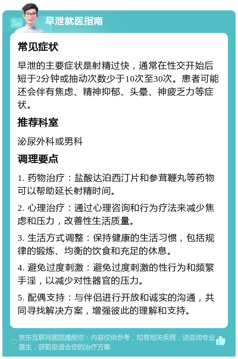 早泄就医指南 常见症状 早泄的主要症状是射精过快，通常在性交开始后短于2分钟或抽动次数少于10次至30次。患者可能还会伴有焦虑、精神抑郁、头晕、神疲乏力等症状。 推荐科室 泌尿外科或男科 调理要点 1. 药物治疗：盐酸达泊西汀片和参茸鞭丸等药物可以帮助延长射精时间。 2. 心理治疗：通过心理咨询和行为疗法来减少焦虑和压力，改善性生活质量。 3. 生活方式调整：保持健康的生活习惯，包括规律的锻炼、均衡的饮食和充足的休息。 4. 避免过度刺激：避免过度刺激的性行为和频繁手淫，以减少对性器官的压力。 5. 配偶支持：与伴侣进行开放和诚实的沟通，共同寻找解决方案，增强彼此的理解和支持。