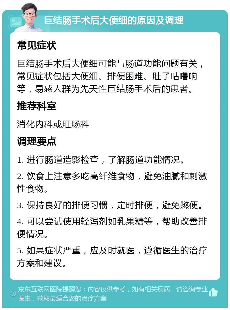 巨结肠手术后大便细的原因及调理 常见症状 巨结肠手术后大便细可能与肠道功能问题有关，常见症状包括大便细、排便困难、肚子咕噜响等，易感人群为先天性巨结肠手术后的患者。 推荐科室 消化内科或肛肠科 调理要点 1. 进行肠道造影检查，了解肠道功能情况。 2. 饮食上注意多吃高纤维食物，避免油腻和刺激性食物。 3. 保持良好的排便习惯，定时排便，避免憋便。 4. 可以尝试使用轻泻剂如乳果糖等，帮助改善排便情况。 5. 如果症状严重，应及时就医，遵循医生的治疗方案和建议。