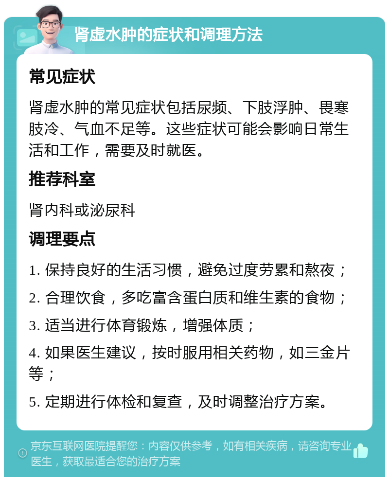 肾虚水肿的症状和调理方法 常见症状 肾虚水肿的常见症状包括尿频、下肢浮肿、畏寒肢冷、气血不足等。这些症状可能会影响日常生活和工作，需要及时就医。 推荐科室 肾内科或泌尿科 调理要点 1. 保持良好的生活习惯，避免过度劳累和熬夜； 2. 合理饮食，多吃富含蛋白质和维生素的食物； 3. 适当进行体育锻炼，增强体质； 4. 如果医生建议，按时服用相关药物，如三金片等； 5. 定期进行体检和复查，及时调整治疗方案。