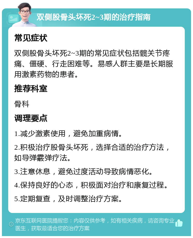 双侧股骨头坏死2~3期的治疗指南 常见症状 双侧股骨头坏死2~3期的常见症状包括髋关节疼痛、僵硬、行走困难等。易感人群主要是长期服用激素药物的患者。 推荐科室 骨科 调理要点 1.减少激素使用，避免加重病情。 2.积极治疗股骨头坏死，选择合适的治疗方法，如导弹霰弹疗法。 3.注意休息，避免过度活动导致病情恶化。 4.保持良好的心态，积极面对治疗和康复过程。 5.定期复查，及时调整治疗方案。