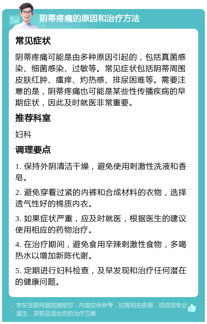 阴蒂疼痛的原因和治疗方法 常见症状 阴蒂疼痛可能是由多种原因引起的，包括真菌感染、细菌感染、过敏等。常见症状包括阴蒂周围皮肤红肿、瘙痒、灼热感、排尿困难等。需要注意的是，阴蒂疼痛也可能是某些性传播疾病的早期症状，因此及时就医非常重要。 推荐科室 妇科 调理要点 1. 保持外阴清洁干燥，避免使用刺激性洗液和香皂。 2. 避免穿着过紧的内裤和合成材料的衣物，选择透气性好的棉质内衣。 3. 如果症状严重，应及时就医，根据医生的建议使用相应的药物治疗。 4. 在治疗期间，避免食用辛辣刺激性食物，多喝热水以增加新陈代谢。 5. 定期进行妇科检查，及早发现和治疗任何潜在的健康问题。