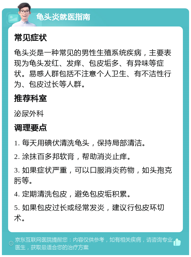 龟头炎就医指南 常见症状 龟头炎是一种常见的男性生殖系统疾病，主要表现为龟头发红、发痒、包皮垢多、有异味等症状。易感人群包括不注意个人卫生、有不洁性行为、包皮过长等人群。 推荐科室 泌尿外科 调理要点 1. 每天用碘伏清洗龟头，保持局部清洁。 2. 涂抹百多邦软膏，帮助消炎止痒。 3. 如果症状严重，可以口服消炎药物，如头孢克肟等。 4. 定期清洗包皮，避免包皮垢积累。 5. 如果包皮过长或经常发炎，建议行包皮环切术。