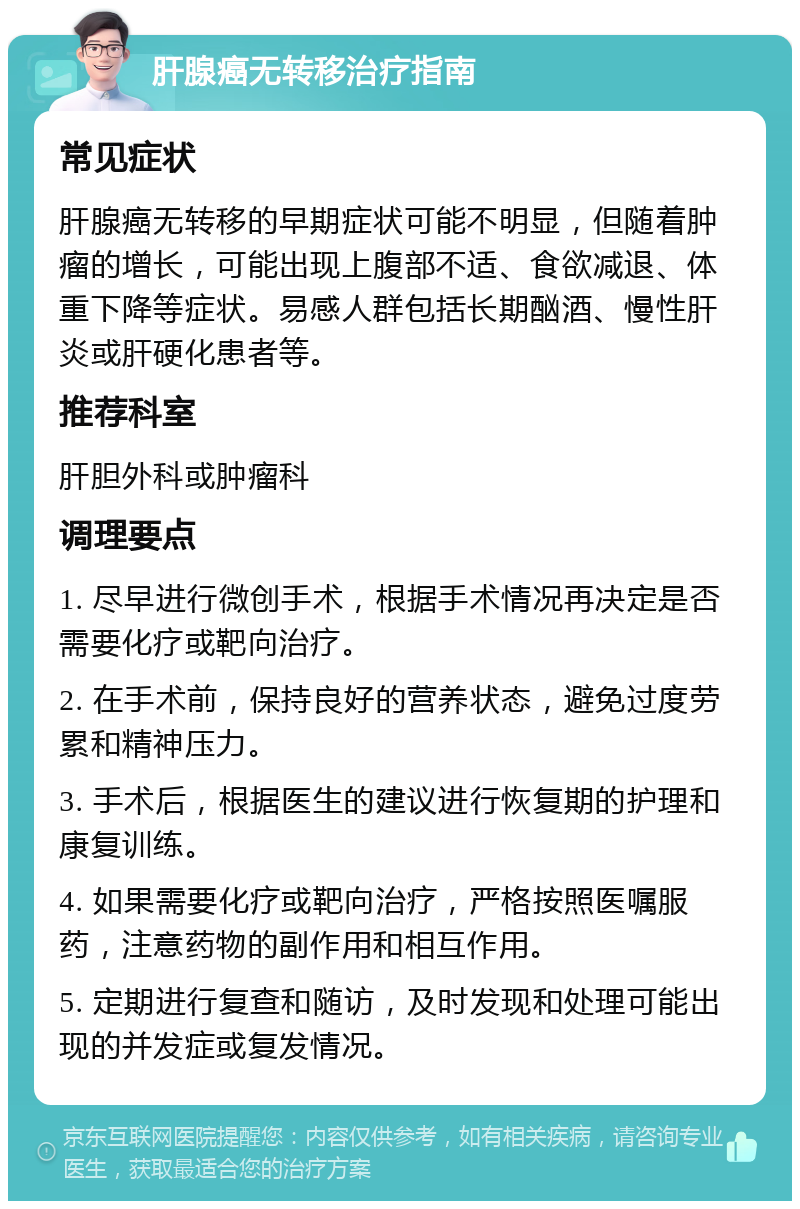 肝腺癌无转移治疗指南 常见症状 肝腺癌无转移的早期症状可能不明显，但随着肿瘤的增长，可能出现上腹部不适、食欲减退、体重下降等症状。易感人群包括长期酗酒、慢性肝炎或肝硬化患者等。 推荐科室 肝胆外科或肿瘤科 调理要点 1. 尽早进行微创手术，根据手术情况再决定是否需要化疗或靶向治疗。 2. 在手术前，保持良好的营养状态，避免过度劳累和精神压力。 3. 手术后，根据医生的建议进行恢复期的护理和康复训练。 4. 如果需要化疗或靶向治疗，严格按照医嘱服药，注意药物的副作用和相互作用。 5. 定期进行复查和随访，及时发现和处理可能出现的并发症或复发情况。