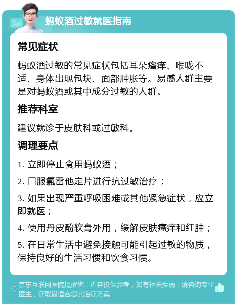 蚂蚁酒过敏就医指南 常见症状 蚂蚁酒过敏的常见症状包括耳朵瘙痒、喉咙不适、身体出现包块、面部肿胀等。易感人群主要是对蚂蚁酒或其中成分过敏的人群。 推荐科室 建议就诊于皮肤科或过敏科。 调理要点 1. 立即停止食用蚂蚁酒； 2. 口服氯雷他定片进行抗过敏治疗； 3. 如果出现严重呼吸困难或其他紧急症状，应立即就医； 4. 使用丹皮酚软膏外用，缓解皮肤瘙痒和红肿； 5. 在日常生活中避免接触可能引起过敏的物质，保持良好的生活习惯和饮食习惯。